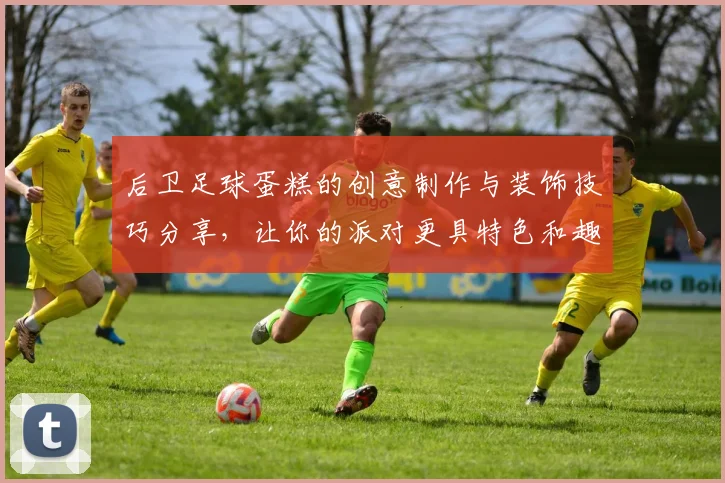 后卫足球蛋糕的创意制作与装饰技巧分享，让你的派对更具特色和趣味
