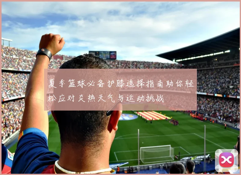夏季篮球必备护膝选择指南助你轻松应对炎热天气与运动挑战