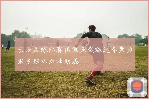 长沙足球比赛热潮来袭球迷齐聚为家乡球队加油助威